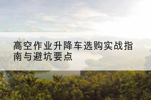 莱芜升降车怎么选-高空作业升降车选购实战指南与避坑要点