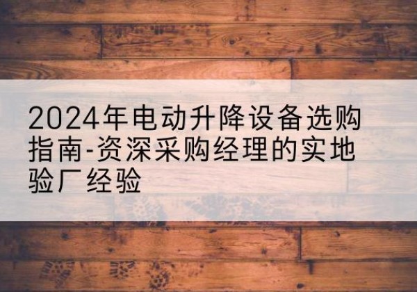 莱芜电动剪叉升降平台厂家-2024年电动升降设备选购指南-资深采购经理的实地验厂经验