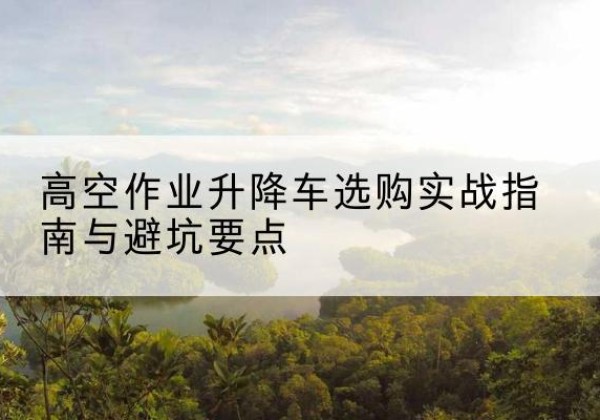 莱芜升降车怎么选-高空作业升降车选购实战指南与避坑要点
